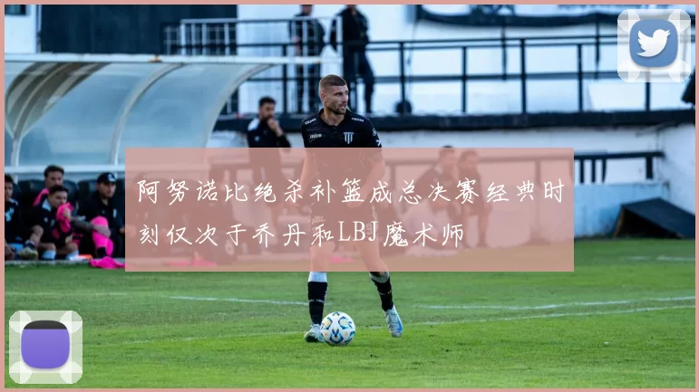 阿努诺比绝杀补篮成总决赛经典时刻仅次于乔丹和LBJ魔术师