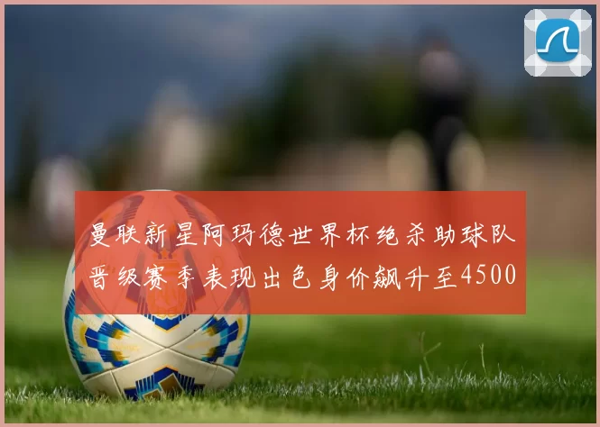 曼联新星阿玛德世界杯绝杀助球队晋级赛季表现出色身价飙升至4500万欧