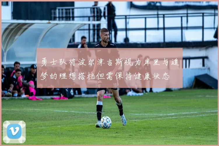 勇士队将波尔津吉斯视为库里与追梦的理想搭档但需保持健康状态