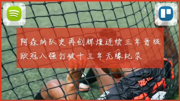 阿森纳队史再创辉煌连续三年晋级欧冠八强打破十三年无缘纪录