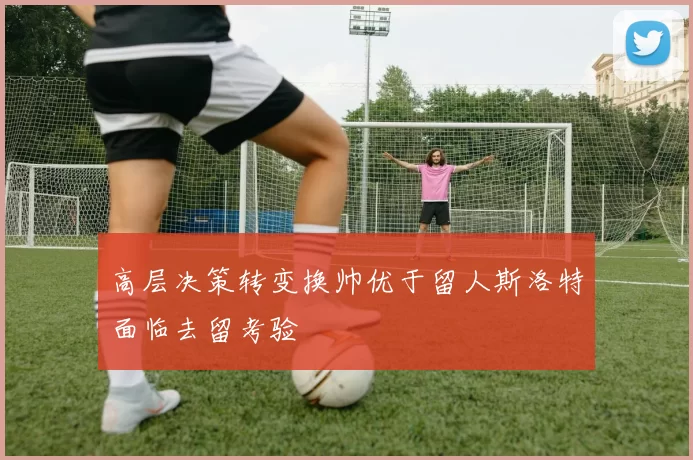 高层决策转变换帅优于留人斯洛特面临去留考验