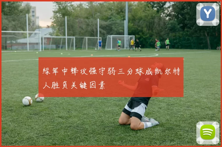 绿军中锋攻强守弱三分球成凯尔特人胜负关键因素