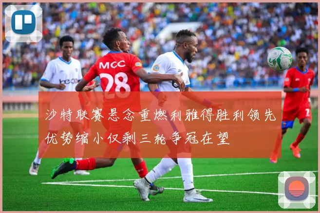 沙特联赛悬念重燃利雅得胜利领先优势缩小仅剩三轮争冠在望