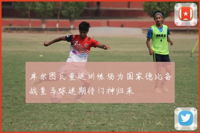 库尔图瓦重返训练场为国家德比备战皇马球迷期待门神归来