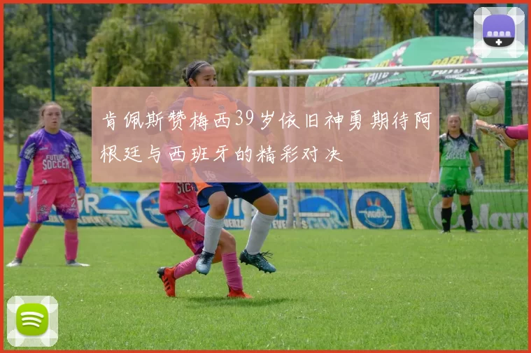 肯佩斯赞梅西39岁依旧神勇期待阿根廷与西班牙的精彩对决