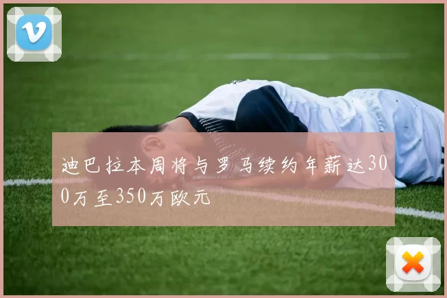 迪巴拉本周将与罗马续约年薪达300万至350万欧元