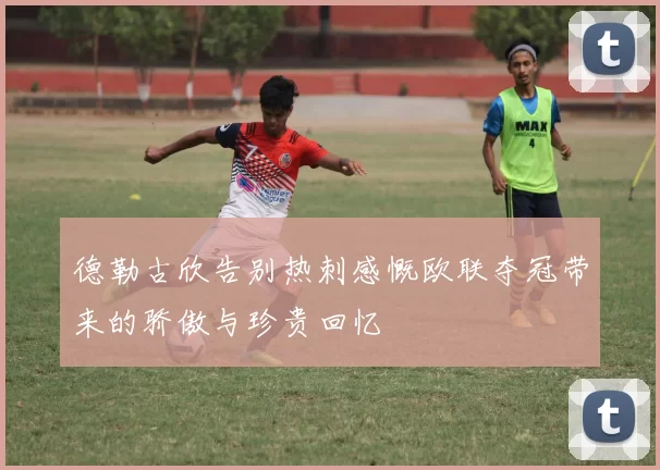 德勒古欣告别热刺感慨欧联夺冠带来的骄傲与珍贵回忆