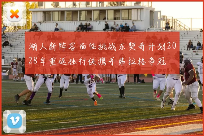 湖人新阵容面临挑战东契奇计划2028年重返独行侠携手弗拉格争冠