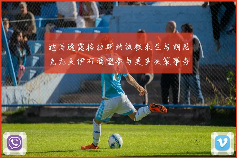 迪马透露格拉斯纳执教米兰与朗尼克无关伊布渴望参与更多决策事务