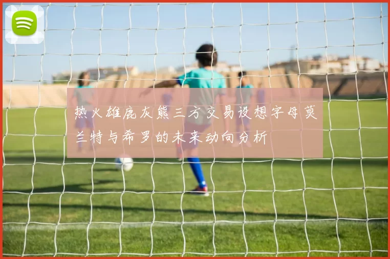 热火雄鹿灰熊三方交易设想字母莫兰特与希罗的未来动向分析