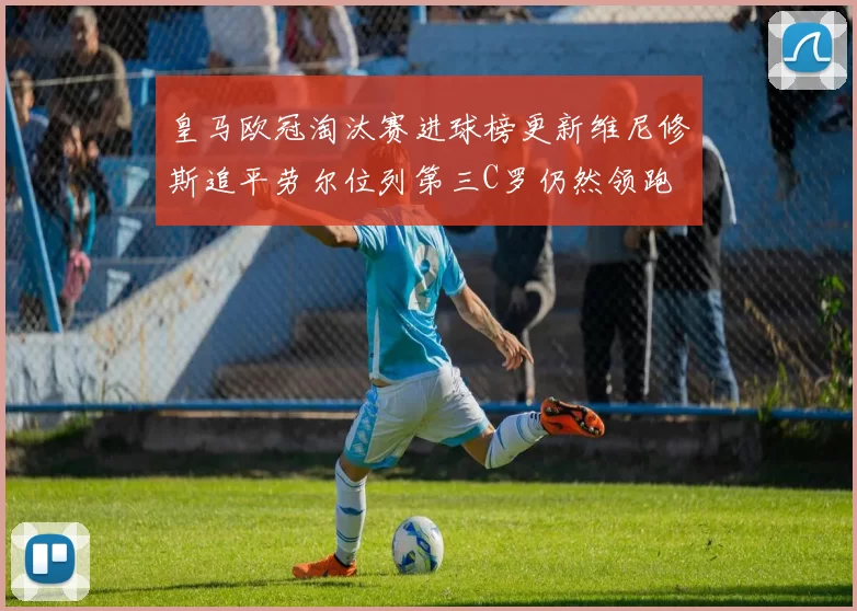 皇马欧冠淘汰赛进球榜更新维尼修斯追平劳尔位列第三C罗仍然领跑