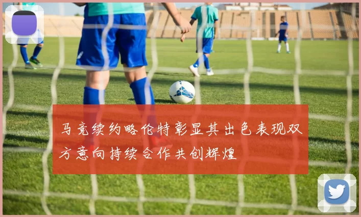马竞续约略伦特彰显其出色表现双方意向持续合作共创辉煌