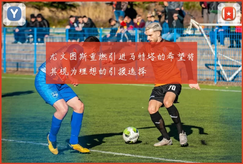 尤文图斯重燃引进马特塔的希望将其视为理想的引援选择