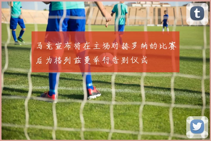 马竞宣布将在主场对赫罗纳的比赛后为格列兹曼举行告别仪式