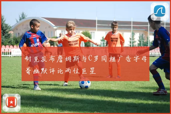 耐克发布詹姆斯与C罗同框广告字母哥幽默评论两位巨星