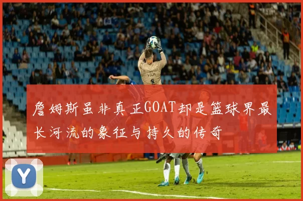 詹姆斯虽非真正GOAT却是篮球界最长河流的象征与持久的传奇
